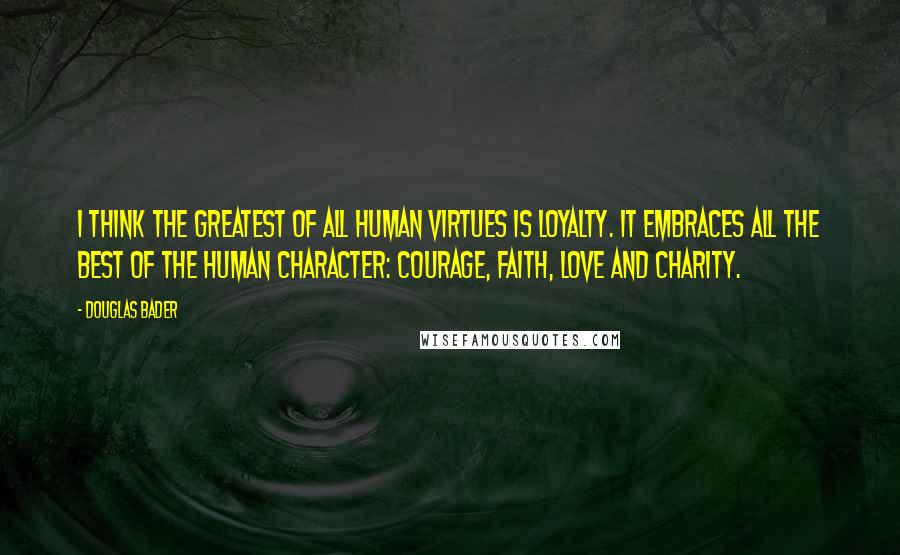 Douglas Bader Quotes: I think the greatest of all human virtues is loyalty. It embraces all the best of the human character: courage, faith, love and charity.