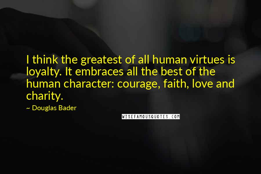 Douglas Bader Quotes: I think the greatest of all human virtues is loyalty. It embraces all the best of the human character: courage, faith, love and charity.