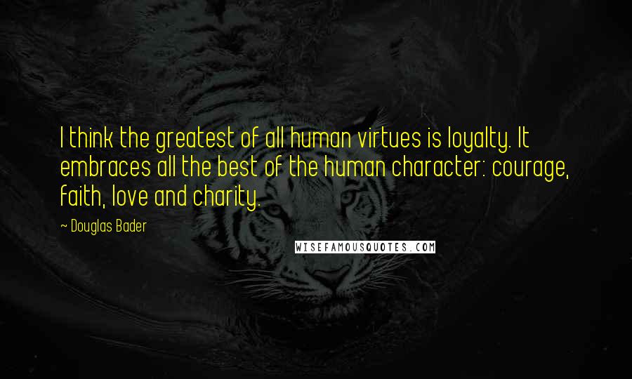 Douglas Bader Quotes: I think the greatest of all human virtues is loyalty. It embraces all the best of the human character: courage, faith, love and charity.