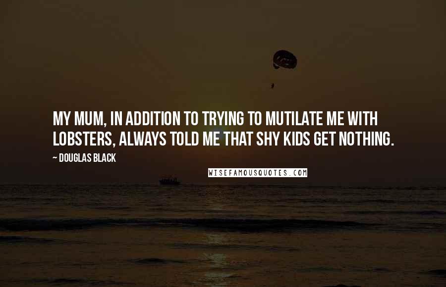 Douglas Black Quotes: My mum, in addition to trying to mutilate me with lobsters, always told me that shy kids get nothing.