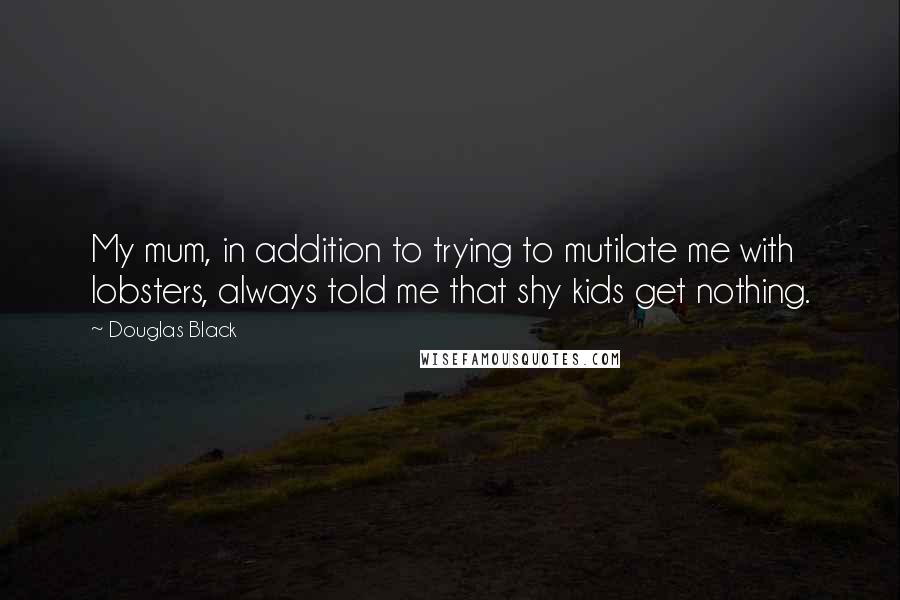 Douglas Black Quotes: My mum, in addition to trying to mutilate me with lobsters, always told me that shy kids get nothing.