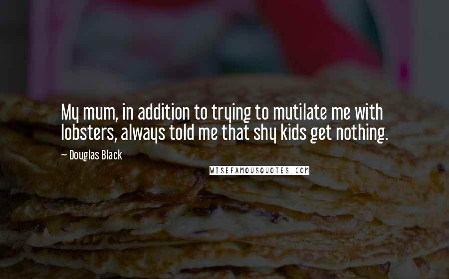 Douglas Black Quotes: My mum, in addition to trying to mutilate me with lobsters, always told me that shy kids get nothing.