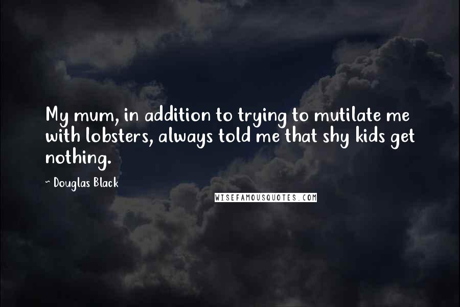 Douglas Black Quotes: My mum, in addition to trying to mutilate me with lobsters, always told me that shy kids get nothing.