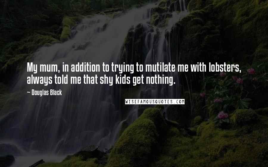 Douglas Black Quotes: My mum, in addition to trying to mutilate me with lobsters, always told me that shy kids get nothing.