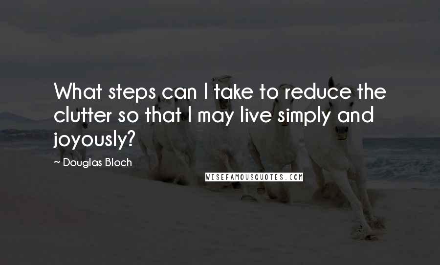 Douglas Bloch Quotes: What steps can I take to reduce the clutter so that I may live simply and joyously?