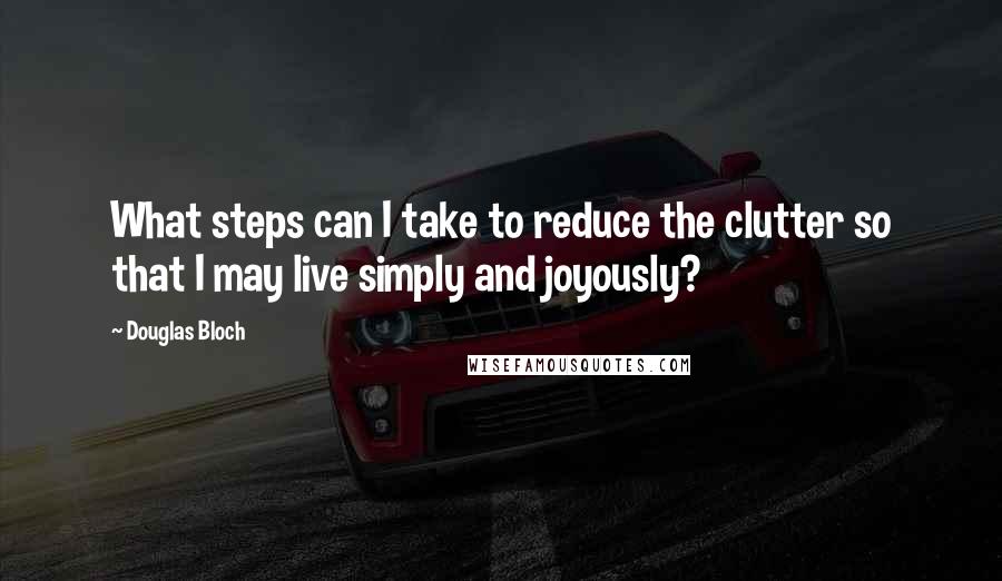 Douglas Bloch Quotes: What steps can I take to reduce the clutter so that I may live simply and joyously?