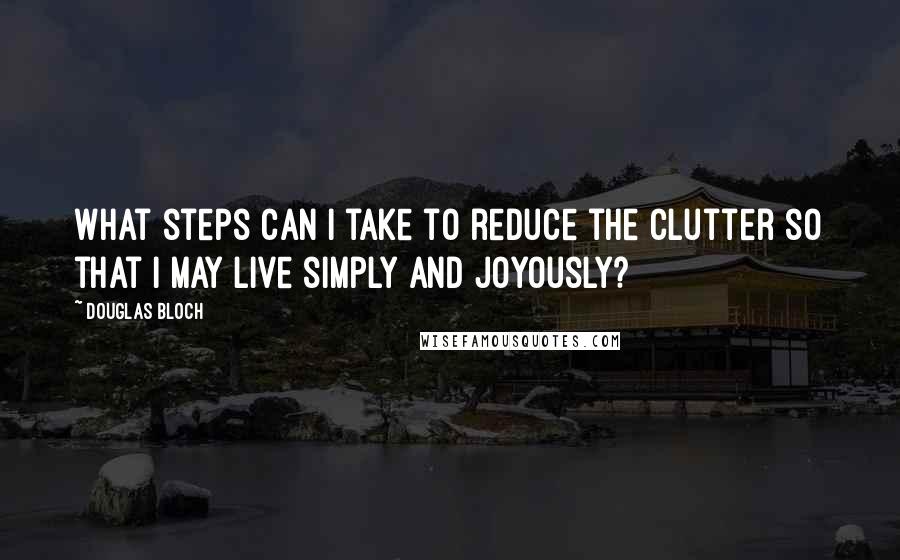 Douglas Bloch Quotes: What steps can I take to reduce the clutter so that I may live simply and joyously?
