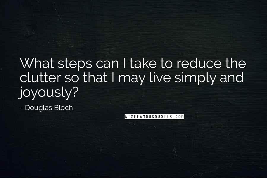 Douglas Bloch Quotes: What steps can I take to reduce the clutter so that I may live simply and joyously?