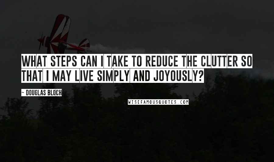 Douglas Bloch Quotes: What steps can I take to reduce the clutter so that I may live simply and joyously?