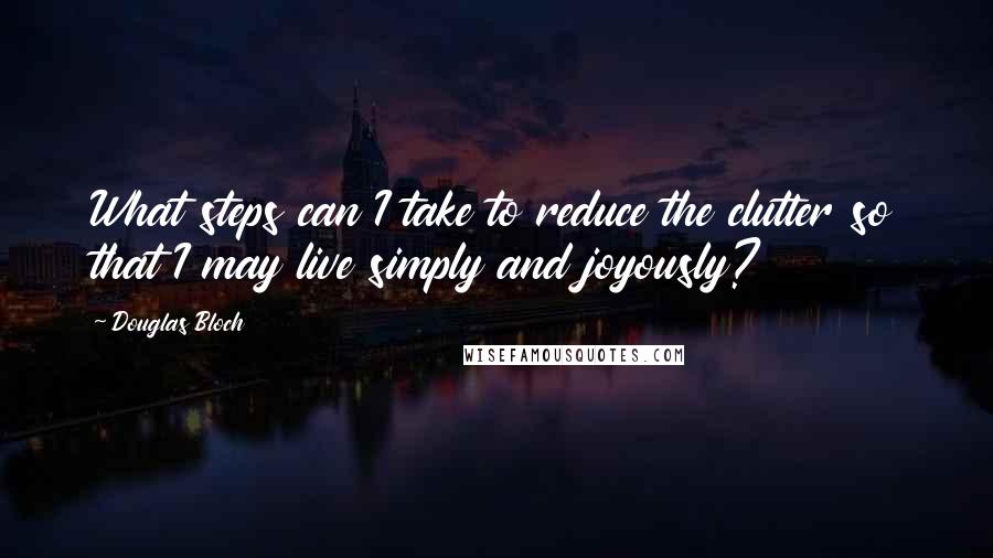 Douglas Bloch Quotes: What steps can I take to reduce the clutter so that I may live simply and joyously?