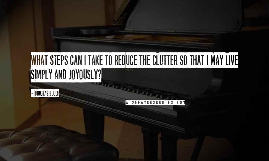 Douglas Bloch Quotes: What steps can I take to reduce the clutter so that I may live simply and joyously?