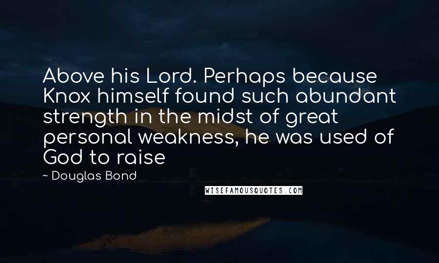 Douglas Bond Quotes: Above his Lord. Perhaps because Knox himself found such abundant strength in the midst of great personal weakness, he was used of God to raise