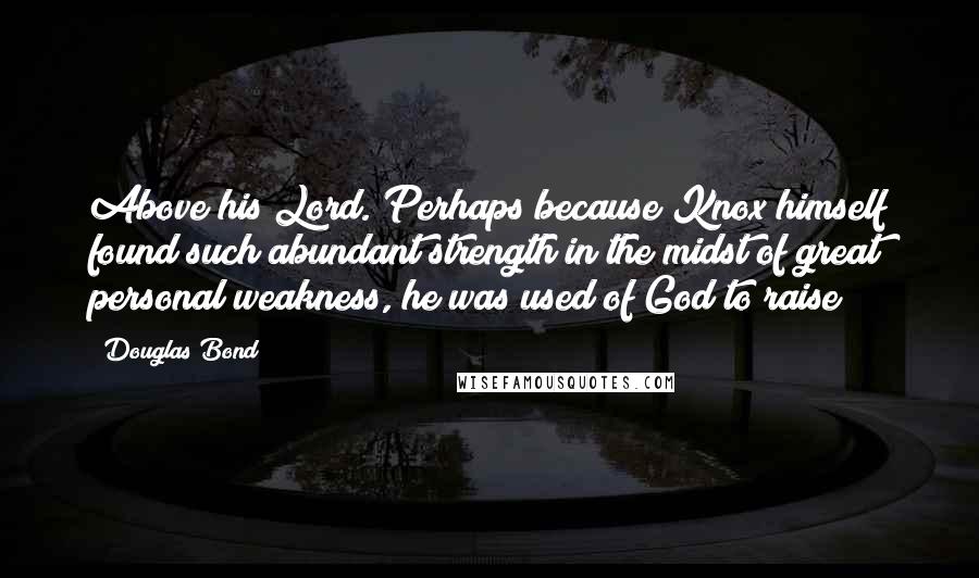 Douglas Bond Quotes: Above his Lord. Perhaps because Knox himself found such abundant strength in the midst of great personal weakness, he was used of God to raise