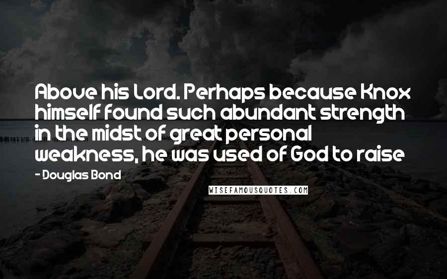 Douglas Bond Quotes: Above his Lord. Perhaps because Knox himself found such abundant strength in the midst of great personal weakness, he was used of God to raise