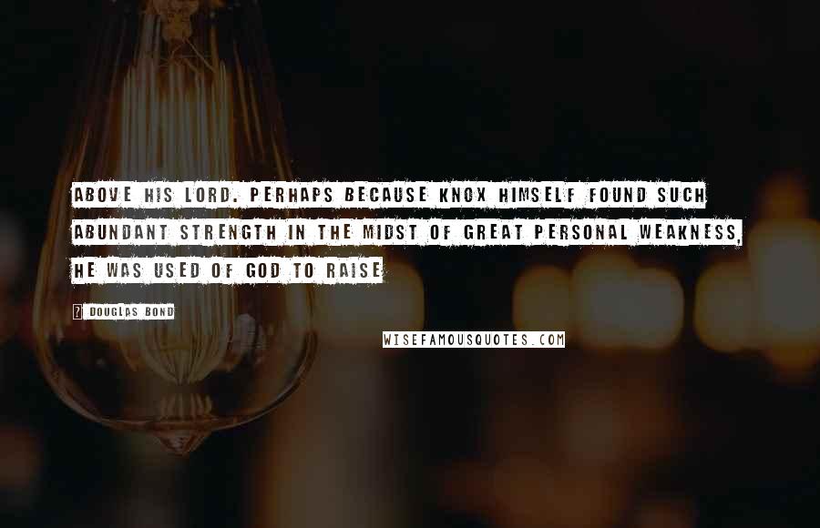 Douglas Bond Quotes: Above his Lord. Perhaps because Knox himself found such abundant strength in the midst of great personal weakness, he was used of God to raise