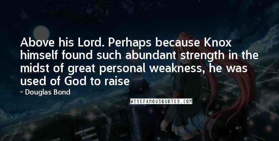 Douglas Bond Quotes: Above his Lord. Perhaps because Knox himself found such abundant strength in the midst of great personal weakness, he was used of God to raise