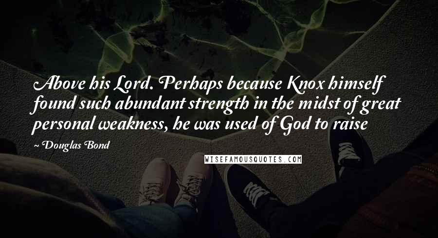 Douglas Bond Quotes: Above his Lord. Perhaps because Knox himself found such abundant strength in the midst of great personal weakness, he was used of God to raise