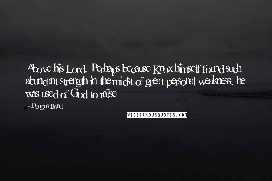 Douglas Bond Quotes: Above his Lord. Perhaps because Knox himself found such abundant strength in the midst of great personal weakness, he was used of God to raise