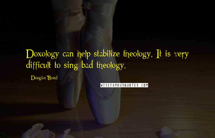 Douglas Bond Quotes: Doxology can help stabilize theology. It is very difficult to sing bad theology.