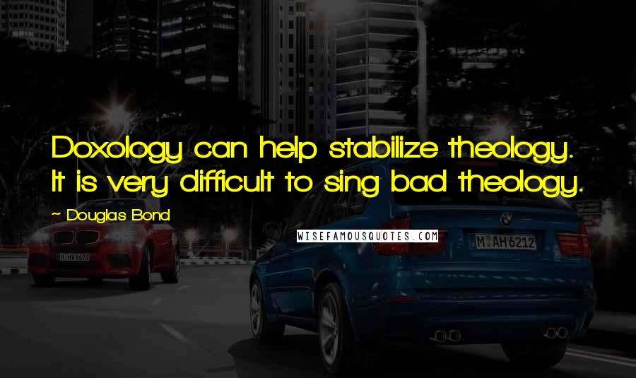 Douglas Bond Quotes: Doxology can help stabilize theology. It is very difficult to sing bad theology.
