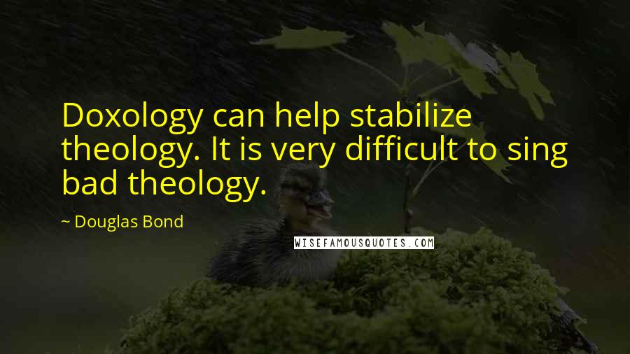 Douglas Bond Quotes: Doxology can help stabilize theology. It is very difficult to sing bad theology.