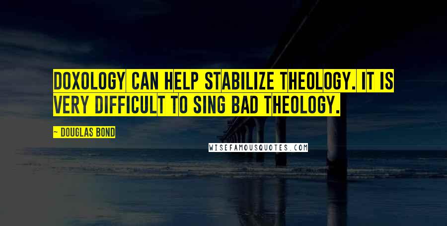 Douglas Bond Quotes: Doxology can help stabilize theology. It is very difficult to sing bad theology.