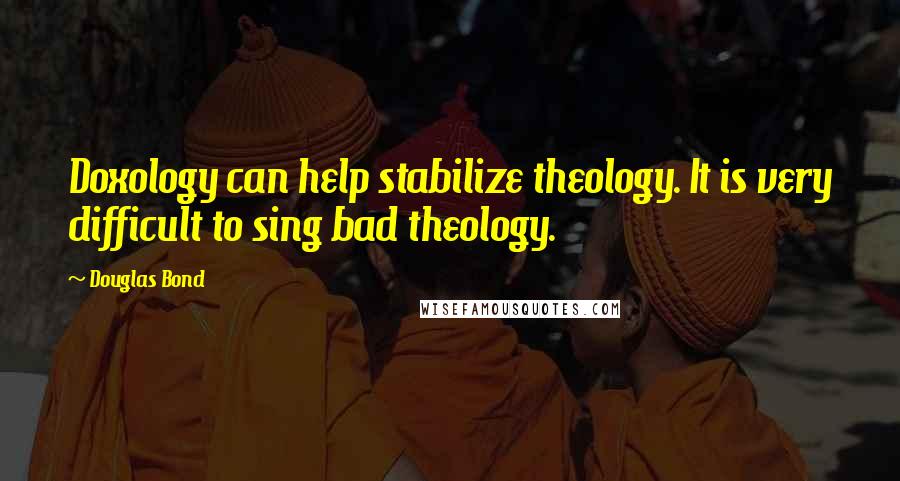 Douglas Bond Quotes: Doxology can help stabilize theology. It is very difficult to sing bad theology.