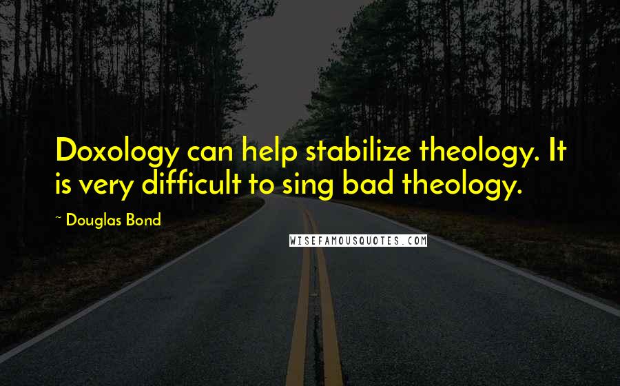 Douglas Bond Quotes: Doxology can help stabilize theology. It is very difficult to sing bad theology.