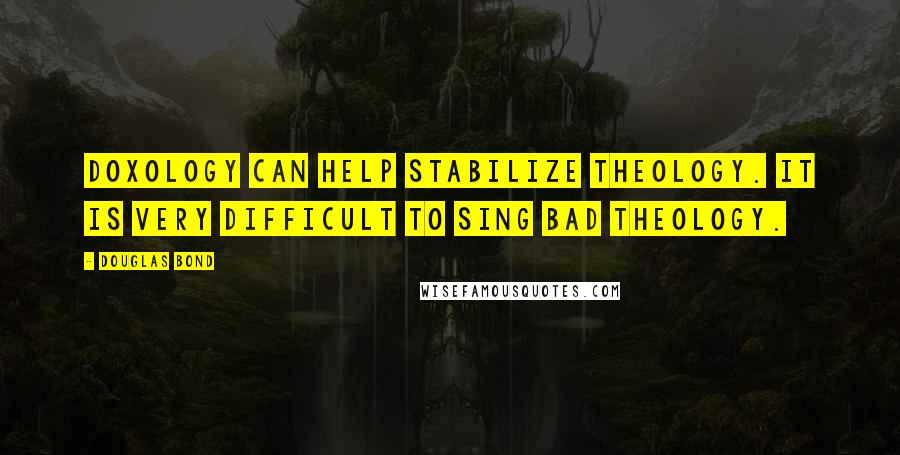 Douglas Bond Quotes: Doxology can help stabilize theology. It is very difficult to sing bad theology.