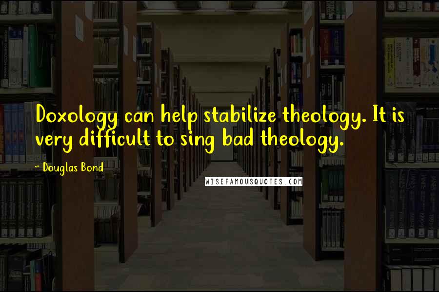 Douglas Bond Quotes: Doxology can help stabilize theology. It is very difficult to sing bad theology.