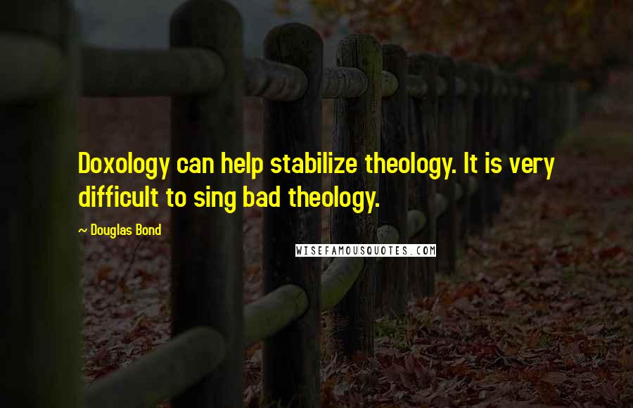 Douglas Bond Quotes: Doxology can help stabilize theology. It is very difficult to sing bad theology.