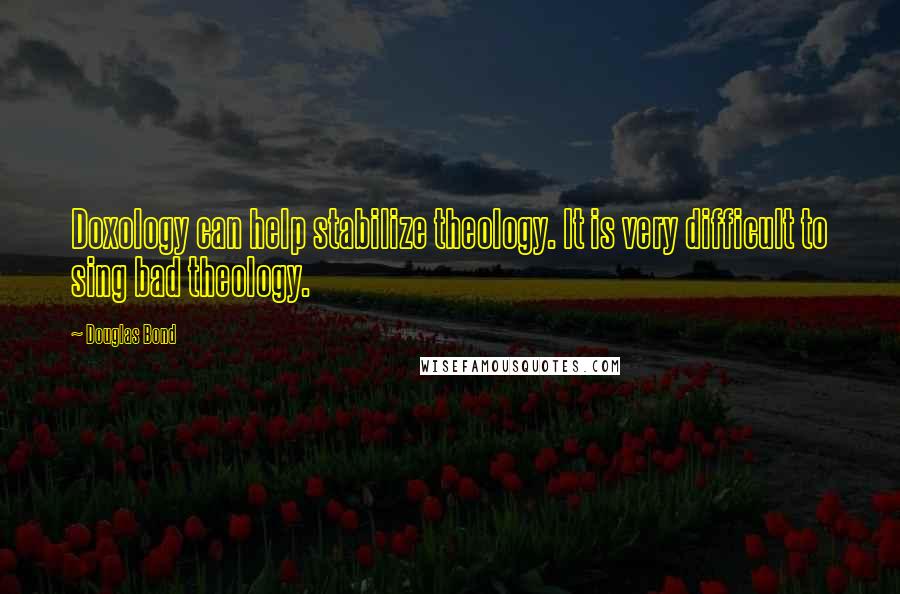 Douglas Bond Quotes: Doxology can help stabilize theology. It is very difficult to sing bad theology.