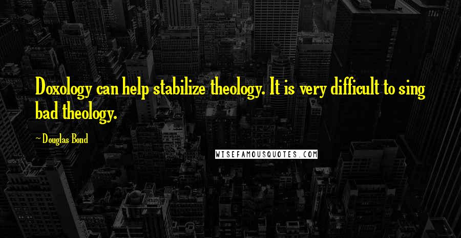 Douglas Bond Quotes: Doxology can help stabilize theology. It is very difficult to sing bad theology.