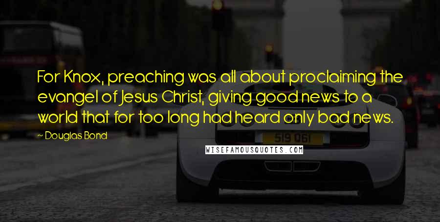 Douglas Bond Quotes: For Knox, preaching was all about proclaiming the evangel of Jesus Christ, giving good news to a world that for too long had heard only bad news.