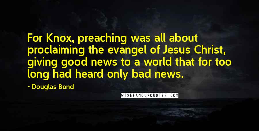 Douglas Bond Quotes: For Knox, preaching was all about proclaiming the evangel of Jesus Christ, giving good news to a world that for too long had heard only bad news.