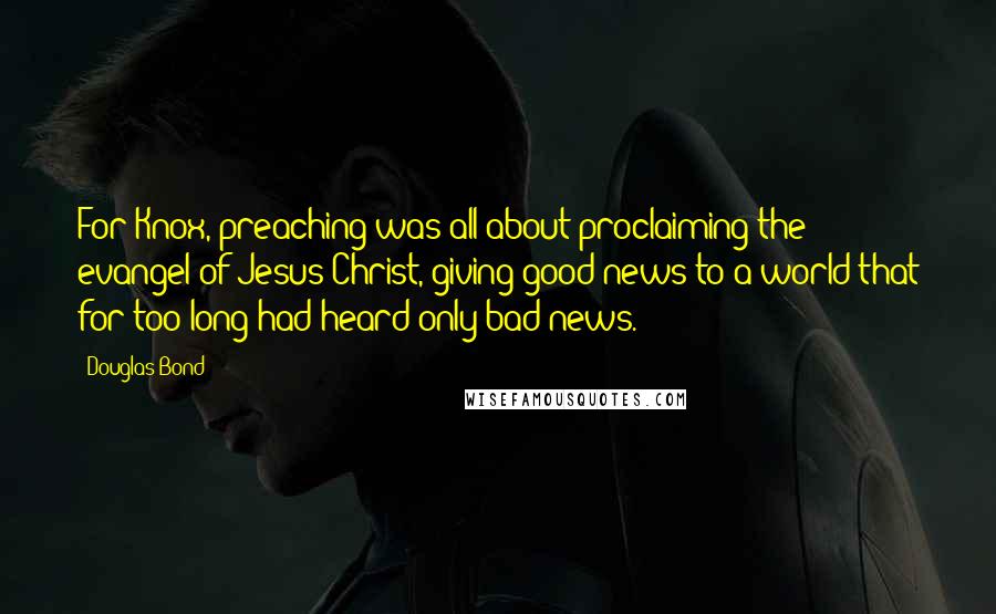 Douglas Bond Quotes: For Knox, preaching was all about proclaiming the evangel of Jesus Christ, giving good news to a world that for too long had heard only bad news.