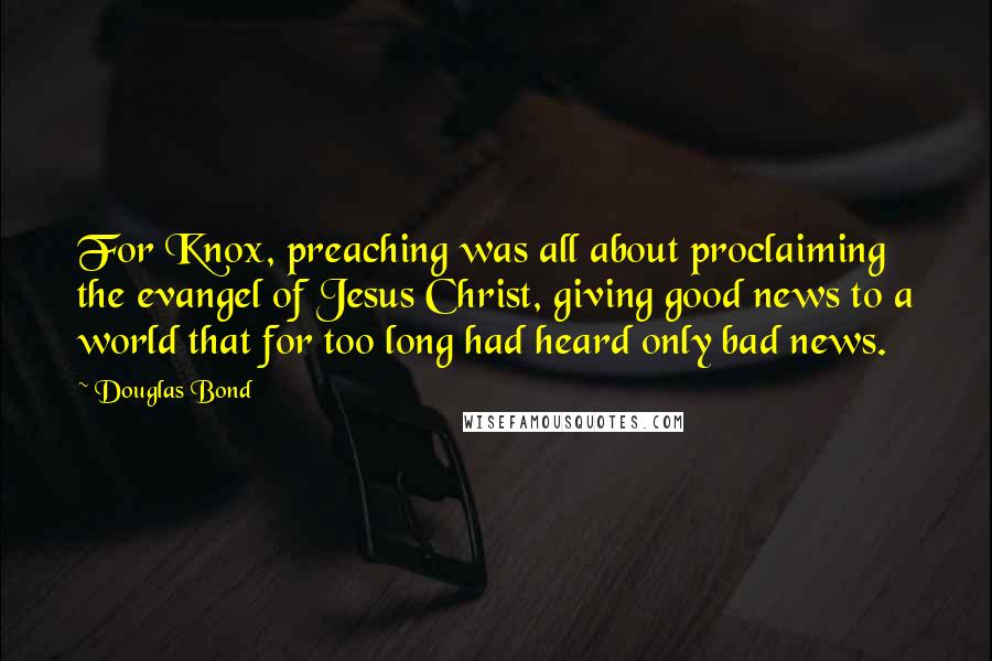 Douglas Bond Quotes: For Knox, preaching was all about proclaiming the evangel of Jesus Christ, giving good news to a world that for too long had heard only bad news.