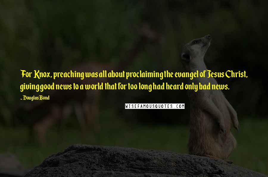Douglas Bond Quotes: For Knox, preaching was all about proclaiming the evangel of Jesus Christ, giving good news to a world that for too long had heard only bad news.