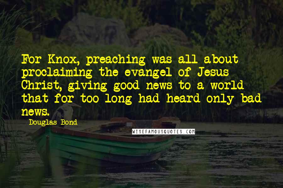 Douglas Bond Quotes: For Knox, preaching was all about proclaiming the evangel of Jesus Christ, giving good news to a world that for too long had heard only bad news.