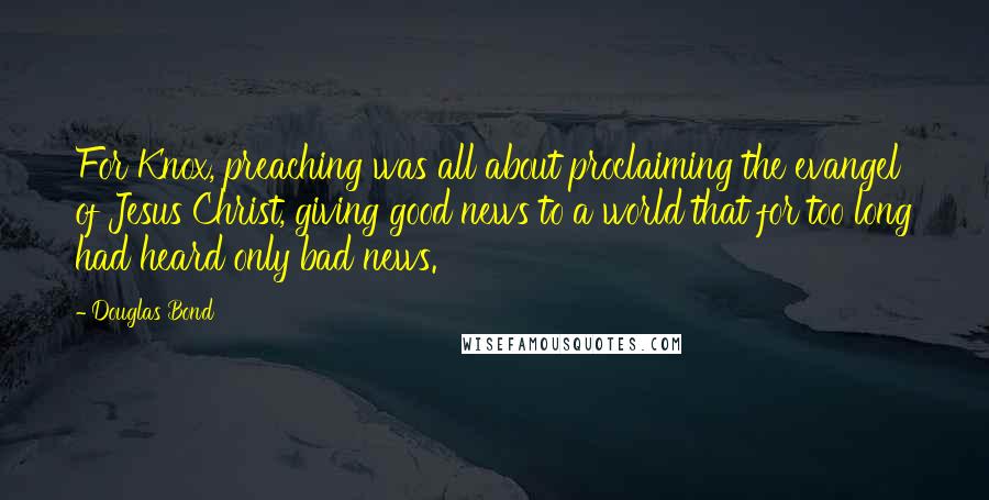 Douglas Bond Quotes: For Knox, preaching was all about proclaiming the evangel of Jesus Christ, giving good news to a world that for too long had heard only bad news.