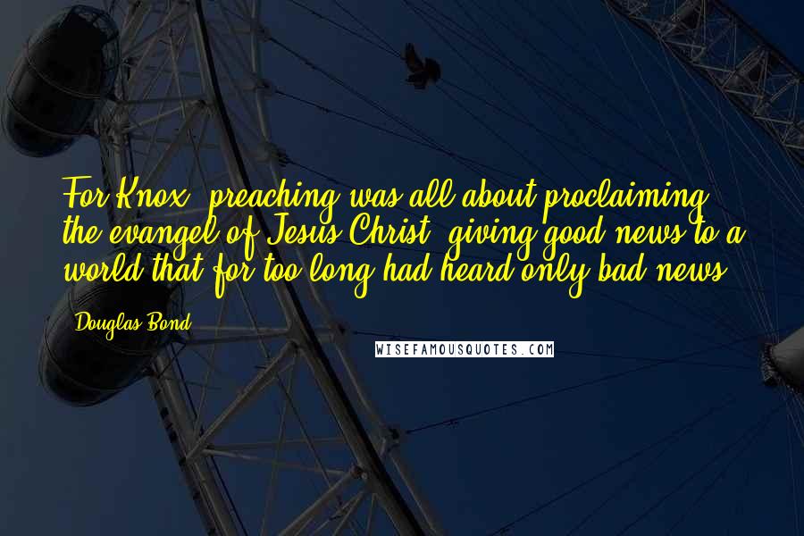 Douglas Bond Quotes: For Knox, preaching was all about proclaiming the evangel of Jesus Christ, giving good news to a world that for too long had heard only bad news.