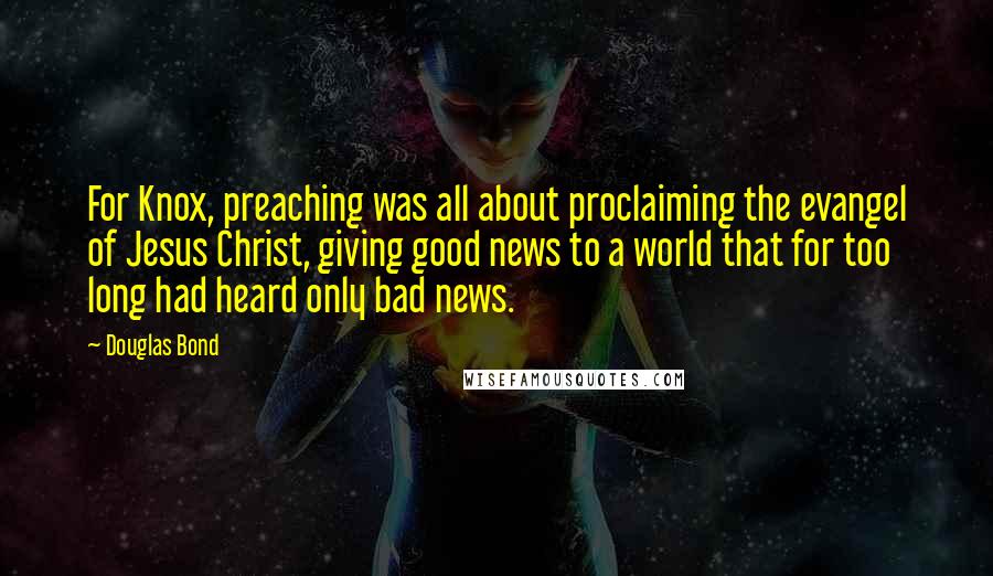 Douglas Bond Quotes: For Knox, preaching was all about proclaiming the evangel of Jesus Christ, giving good news to a world that for too long had heard only bad news.