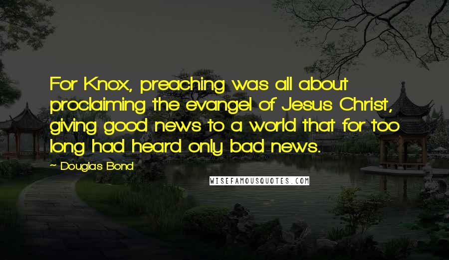Douglas Bond Quotes: For Knox, preaching was all about proclaiming the evangel of Jesus Christ, giving good news to a world that for too long had heard only bad news.