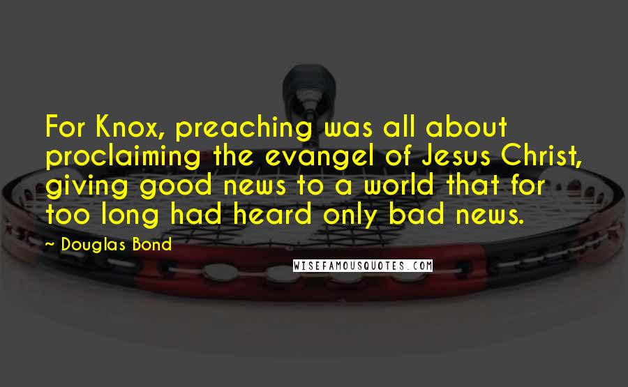 Douglas Bond Quotes: For Knox, preaching was all about proclaiming the evangel of Jesus Christ, giving good news to a world that for too long had heard only bad news.