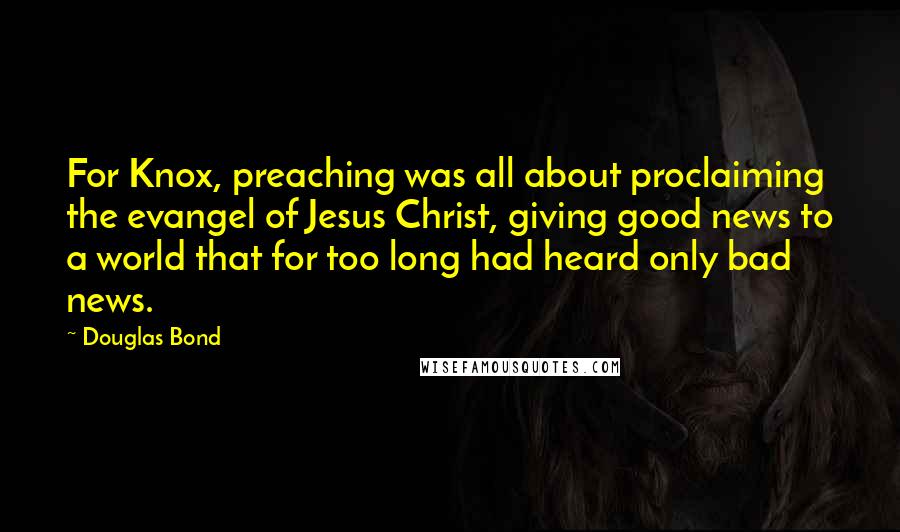Douglas Bond Quotes: For Knox, preaching was all about proclaiming the evangel of Jesus Christ, giving good news to a world that for too long had heard only bad news.