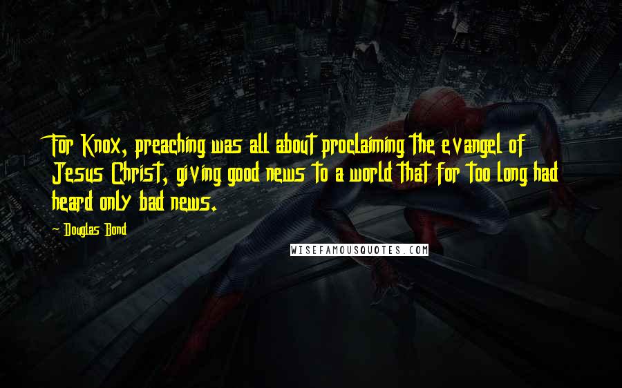 Douglas Bond Quotes: For Knox, preaching was all about proclaiming the evangel of Jesus Christ, giving good news to a world that for too long had heard only bad news.