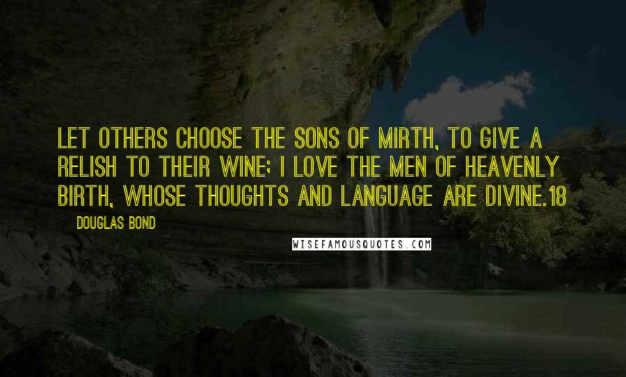 Douglas Bond Quotes: Let others choose the sons of mirth, To give a relish to their wine; I love the men of heavenly birth, Whose thoughts and language are divine.18