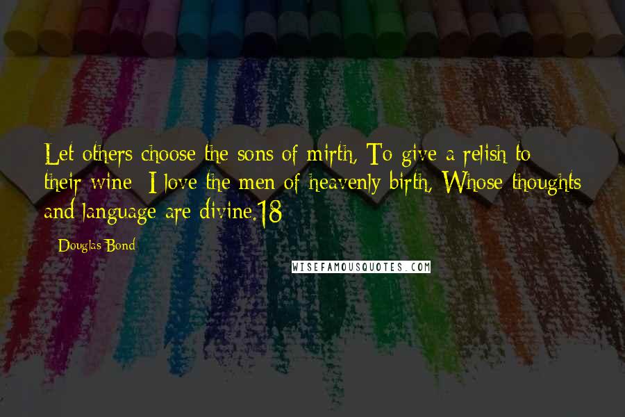 Douglas Bond Quotes: Let others choose the sons of mirth, To give a relish to their wine; I love the men of heavenly birth, Whose thoughts and language are divine.18