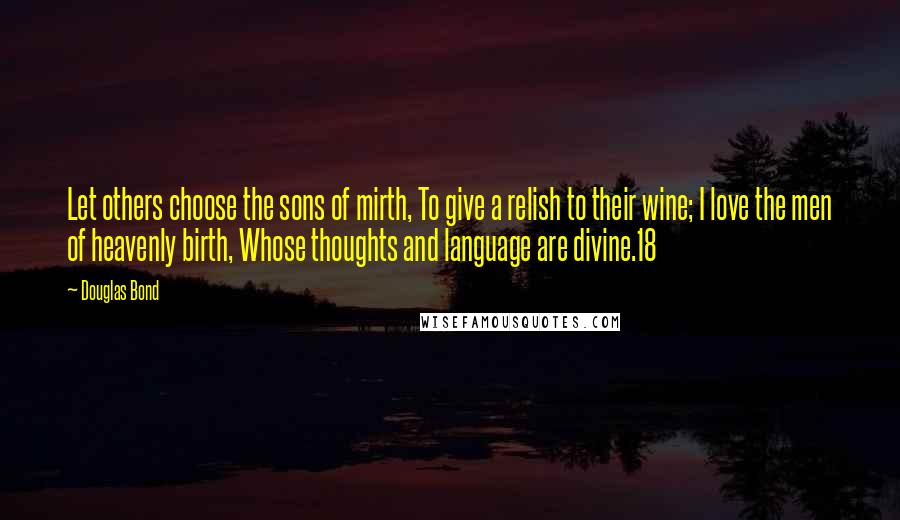 Douglas Bond Quotes: Let others choose the sons of mirth, To give a relish to their wine; I love the men of heavenly birth, Whose thoughts and language are divine.18