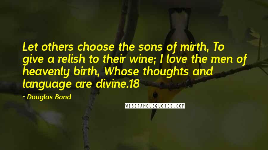 Douglas Bond Quotes: Let others choose the sons of mirth, To give a relish to their wine; I love the men of heavenly birth, Whose thoughts and language are divine.18